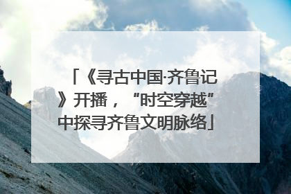 《寻古中国·齐鲁记》开播，“时空穿越”中探寻齐鲁文明脉络