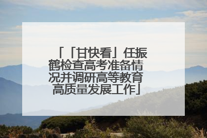 「甘快看」任振鹤检查高考准备情况并调研高等教育高质量发展工作
