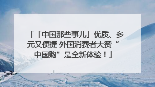 「中国那些事儿」优质、多元又便捷 外国消费者大赞“中国购”是全新体验！