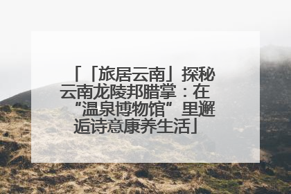 「旅居云南」探秘云南龙陵邦腊掌：在“温泉博物馆”里邂逅诗意康养生活