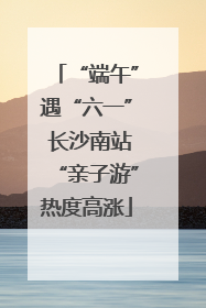 “端午”遇“六一” 长沙南站“亲子游”热度高涨