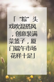 “粽”头戏吹混搭风，创意装满菜篮子，厦门端午市场花样十足