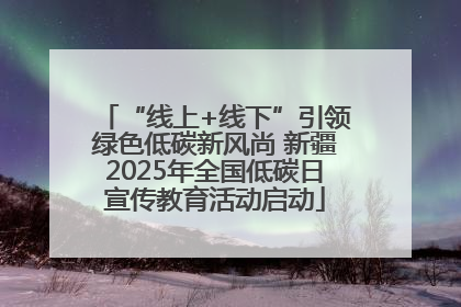 “线上+线下”引领绿色低碳新风尚 新疆2025年全国低碳日宣传教育活动启动