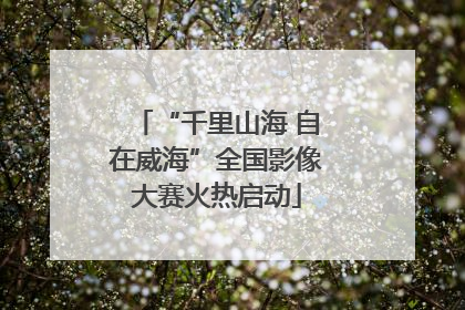 “千里山海 自在威海”全国影像大赛火热启动