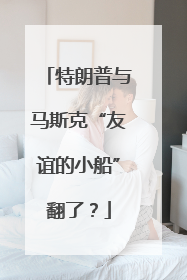 特朗普与马斯克“友谊的小船”翻了？