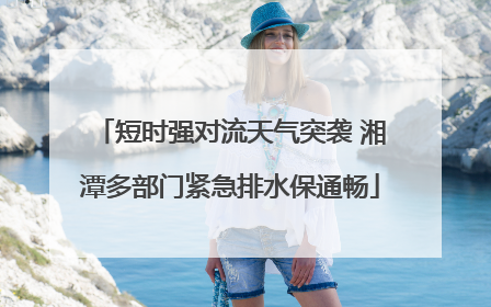 短时强对流天气突袭 湘潭多部门紧急排水保通畅