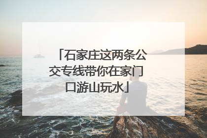 石家庄这两条公交专线带你在家门口游山玩水