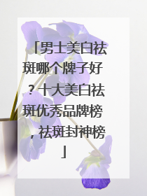 男士美白祛斑哪个牌子好？十大美白祛斑优秀品牌榜，祛斑封神榜