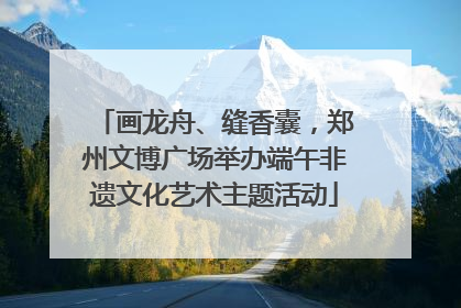 画龙舟、缝香囊，郑州文博广场举办端午非遗文化艺术主题活动