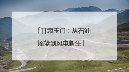 甘肃玉门：从石油摇篮到风电新生