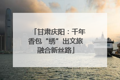 甘肃庆阳：千年香包“绣”出文旅融合新丝路