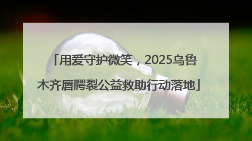 用爱守护微笑，2025乌鲁木齐唇腭裂公益救助行动落地