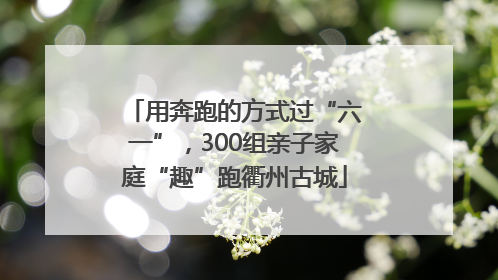 用奔跑的方式过“六一”，300组亲子家庭“趣”跑衢州古城