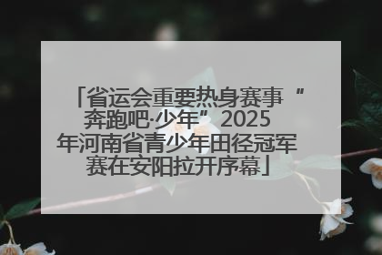 省运会重要热身赛事“奔跑吧·少年”2025年河南省青少年田径冠军赛在安阳拉开序幕