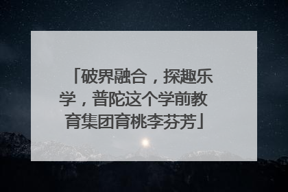 破界融合，探趣乐学，普陀这个学前教育集团育桃李芬芳
