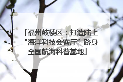 福州鼓楼区：打造陆上“海洋科技会客厅”跻身全国航海科普基地