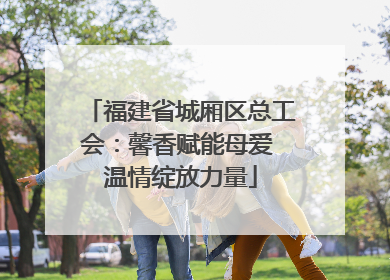 福建省城厢区总工会：馨香赋能母爱 温情绽放力量