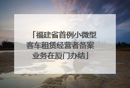 福建省首例小微型客车租赁经营者备案业务在厦门办结