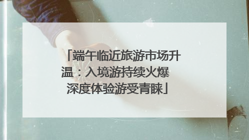 端午临近旅游市场升温：入境游持续火爆 深度体验游受青睐