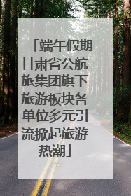 端午假期甘肃省公航旅集团旗下旅游板块各单位多元引流掀起旅游热潮