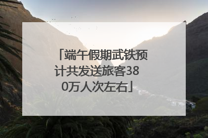 端午假期武铁预计共发送旅客380万人次左右