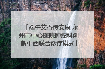 端午艾香传安康 永州市中心医院肿瘤科创新中西联合诊疗模式