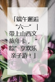 端午邂逅“六一”｜带上山西文旅年卡，“粽”享欢乐亲子游！