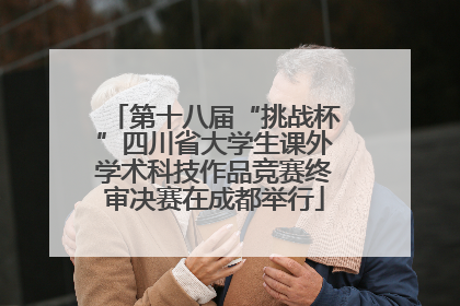 第十八届“挑战杯”四川省大学生课外学术科技作品竞赛终审决赛在成都举行