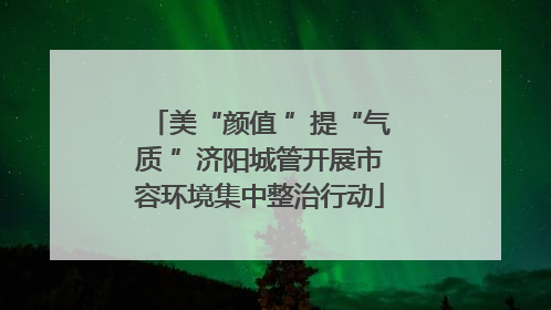 美“颜值 ”提“气质 ”济阳城管开展市容环境集中整治行动