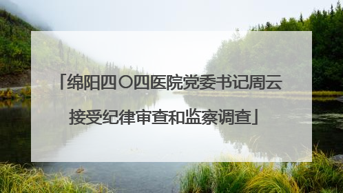 绵阳四〇四医院党委书记周云 接受纪律审查和监察调查