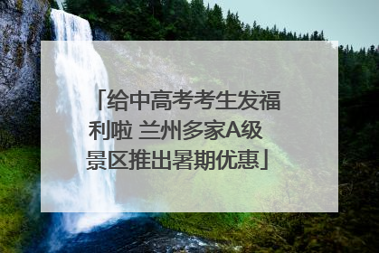 给中高考考生发福利啦 兰州多家A级景区推出暑期优惠
