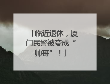 临近退休，厦门民警被夸成“帅哥”！