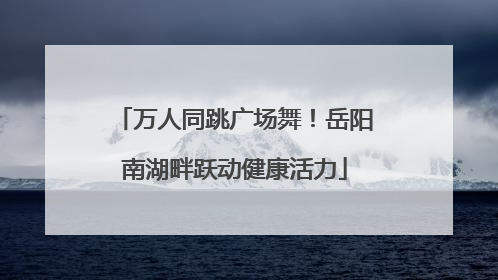 万人同跳广场舞！岳阳南湖畔跃动健康活力