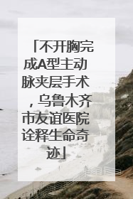 不开胸完成A型主动脉夹层手术，乌鲁木齐市友谊医院诠释生命奇迹