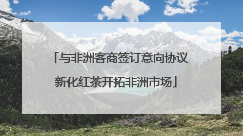 与非洲客商签订意向协议 新化红茶开拓非洲市场