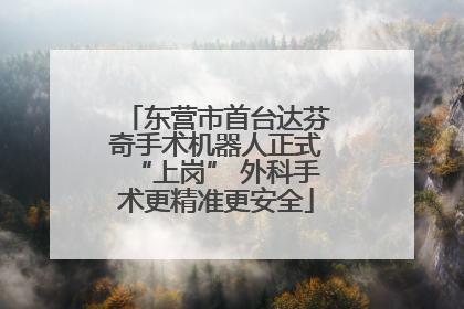 东营市首台达芬奇手术机器人正式“上岗” 外科手术更精准更安全