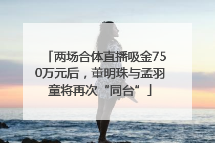 两场合体直播吸金750万元后，董明珠与孟羽童将再次“同台”