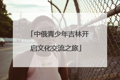 中俄青少年吉林开启文化交流之旅