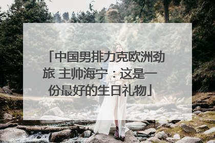 中国男排力克欧洲劲旅 主帅海宁：这是一份最好的生日礼物