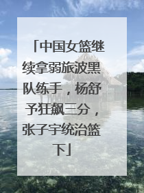 中国女篮继续拿弱旅波黑队练手，杨舒予狂飙三分，张子宇统治篮下