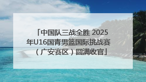 中国队三战全胜 2025年U16国青男篮国际挑战赛（广安赛区）圆满收官
