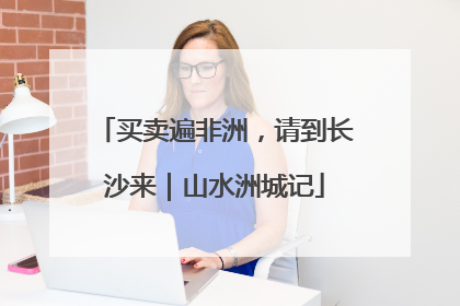 买卖遍非洲，请到长沙来｜山水洲城记