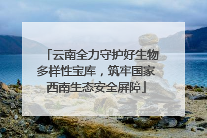 云南全力守护好生物多样性宝库，筑牢国家西南生态安全屏障