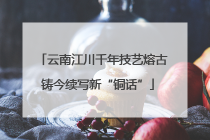 云南江川千年技艺熔古铸今续写新“铜话”