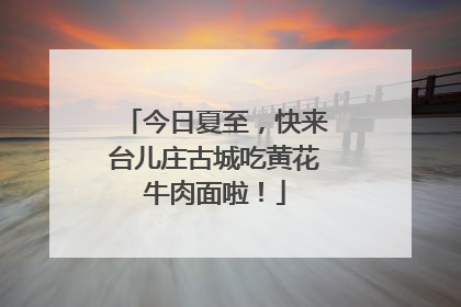 今日夏至，快来台儿庄古城吃黄花牛肉面啦！