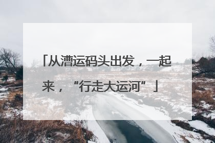 从漕运码头出发，一起来，“行走大运河”