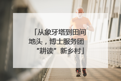 从象牙塔到田间地头，博士服务团“耕读”新乡村