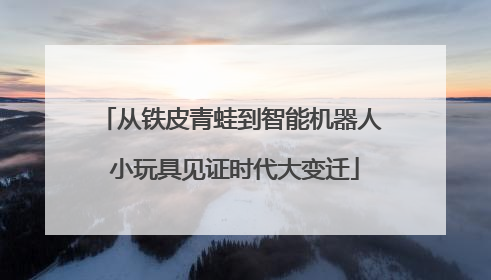 从铁皮青蛙到智能机器人 小玩具见证时代大变迁
