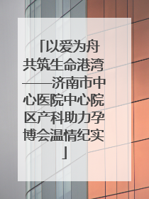 以爱为舟 共筑生命港湾——济南市中心医院中心院区产科助力孕博会温情纪实