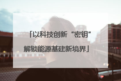 以科技创新“密钥”解锁能源基建新境界